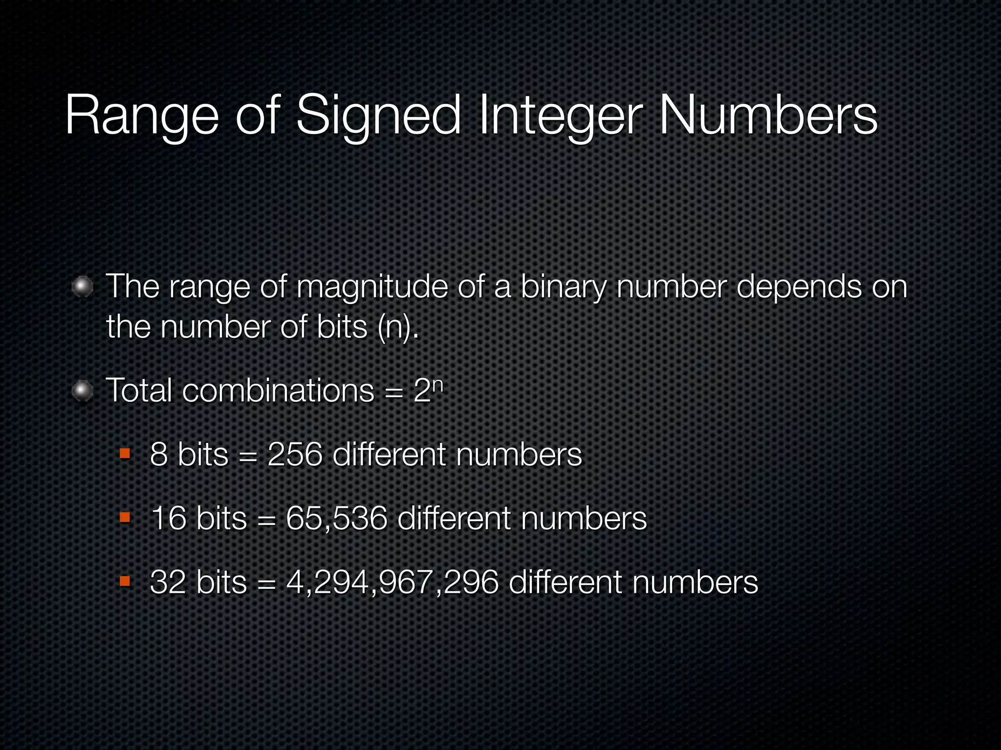 Range of Signed Integer Numbers

 The range of magnitude of a binary number depends on
 the number of bits (n).
 Total combinations = 2n
     8 bits = 256 different numbers
     16 bits = 65,536 different numbers
     32 bits = 4,294,967,296 different numbers
 