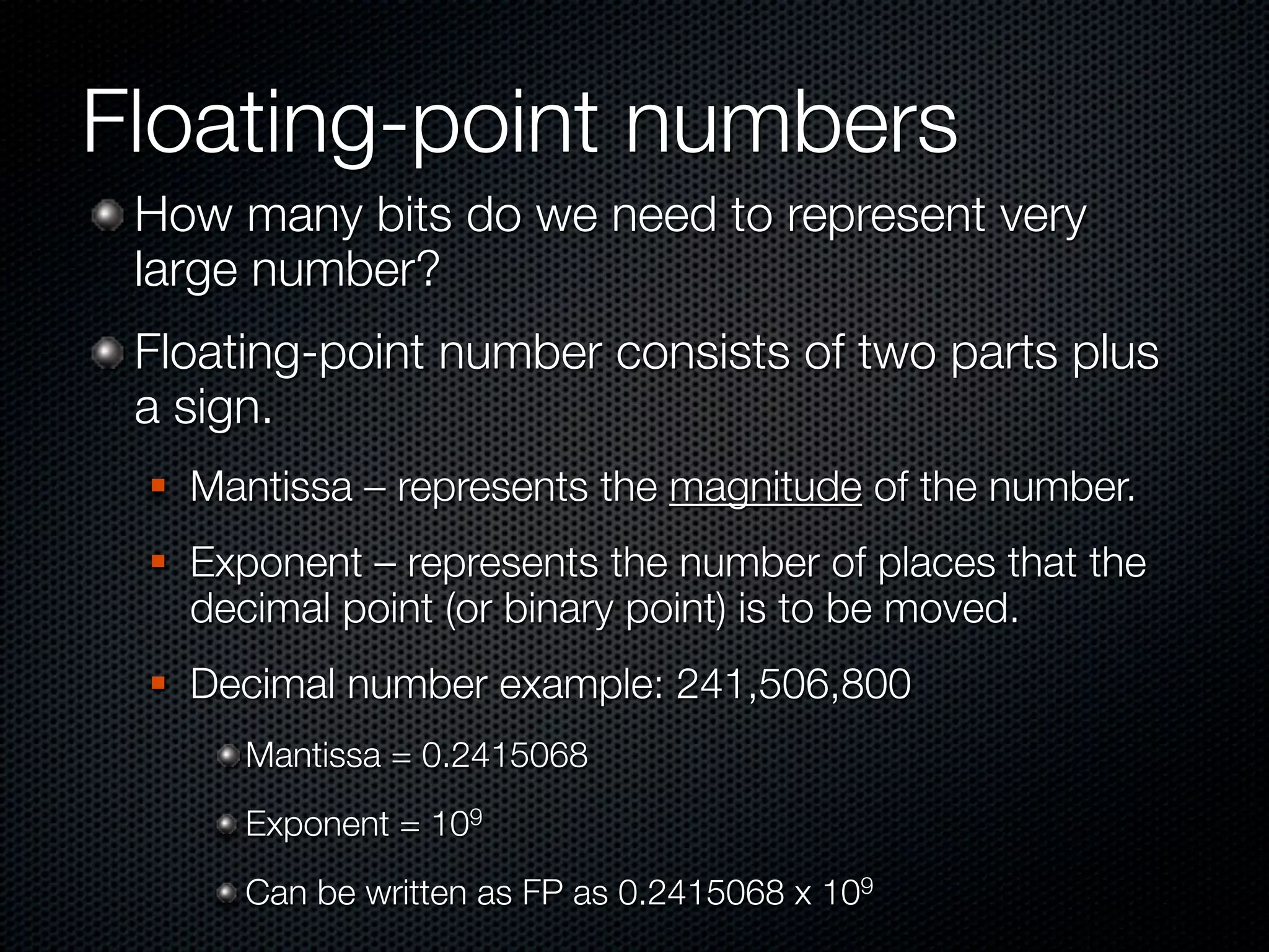 Floating-point numbers
 How many bits do we need to represent very
 large number?
 Floating-point number consists of two parts plus
 a sign.
    Mantissa – represents the magnitude of the number.
    Exponent – represents the number of places that the
     decimal point (or binary point) is to be moved.
    Decimal number example: 241,506,800
       Mantissa = 0.2415068
       Exponent = 109
       Can be written as FP as 0.2415068 x 109
 