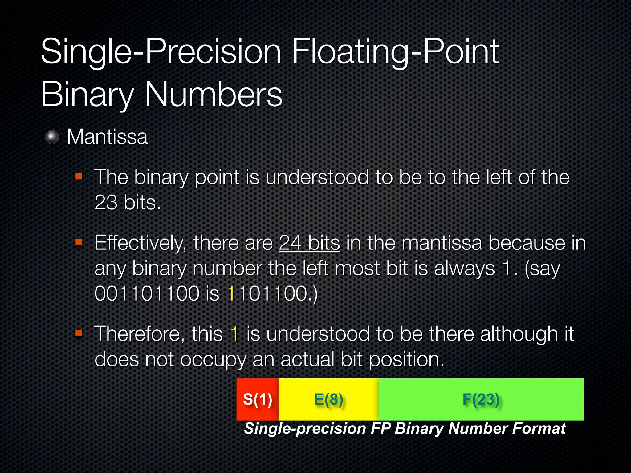 Single-Precision Floating-Point
Binary Numbers
 Mantissa
     The binary point is understood to be to the left of the
      23 bits.
     Effectively, there are 24 bits in the mantissa because in
      any binary number the left most bit is always 1. (say
      001101100 is 1101100.)
     Therefore, this 1 is understood to be there although it
      does not occupy an actual bit position.
                       S(1)    E(8)               F(23)
                       Single-precision FP Binary Number Format
 