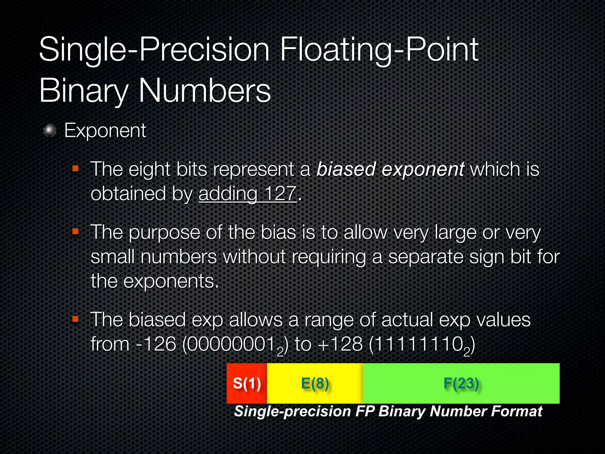 Single-Precision Floating-Point
Binary Numbers
 Exponent
     The eight bits represent a biased exponent which is
      obtained by adding 127.
     The purpose of the bias is to allow very large or very
      small numbers without requiring a separate sign bit for
      the exponents.
     The biased exp allows a range of actual exp values
      from -126 (000000012) to +128 (111111102)
                      S(1)    E(8)               F(23)
                      Single-precision FP Binary Number Format
 