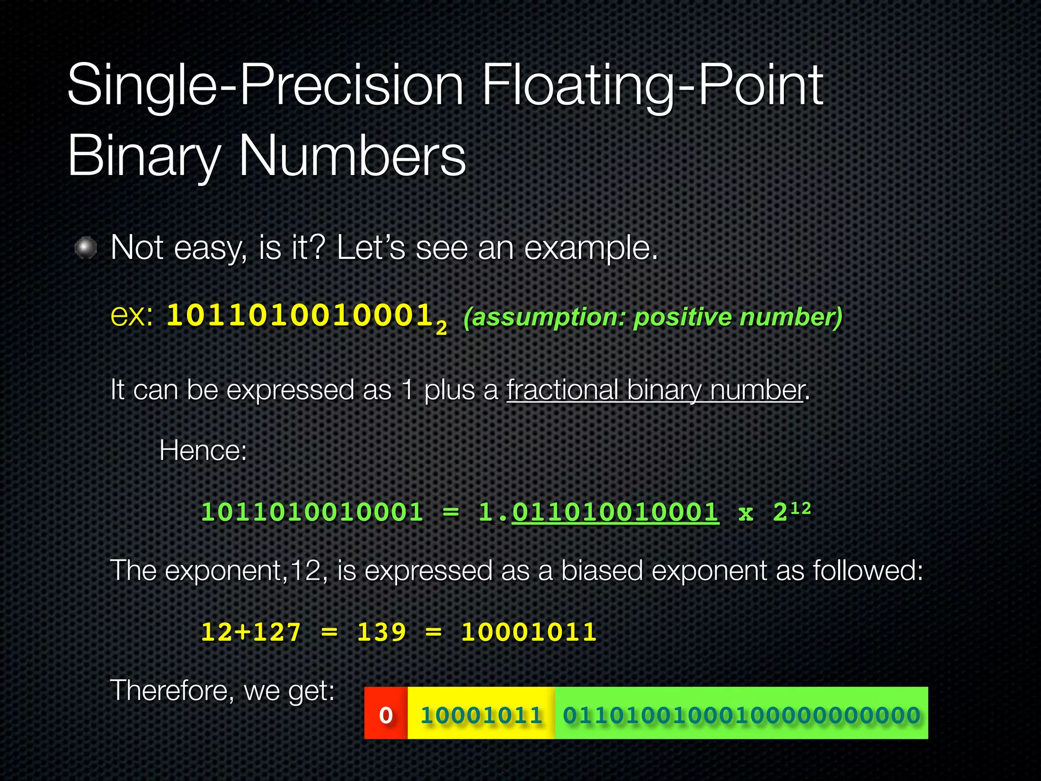 Single-Precision Floating-Point
Binary Numbers
    Not easy, is it? Let’s see an example.
	 ex: 10110100100012           (assumption: positive number)

	 It can be expressed as 1 plus a fractional binary number.
	   	   Hence:

	   	      1011010010001 = 1.011010010001 x 212

	   The exponent,12, is expressed as a biased exponent as followed:

	   	      12+127 = 139 = 10001011

	   Therefore, we get:
                         0 10001011 01101001000100000000000
 