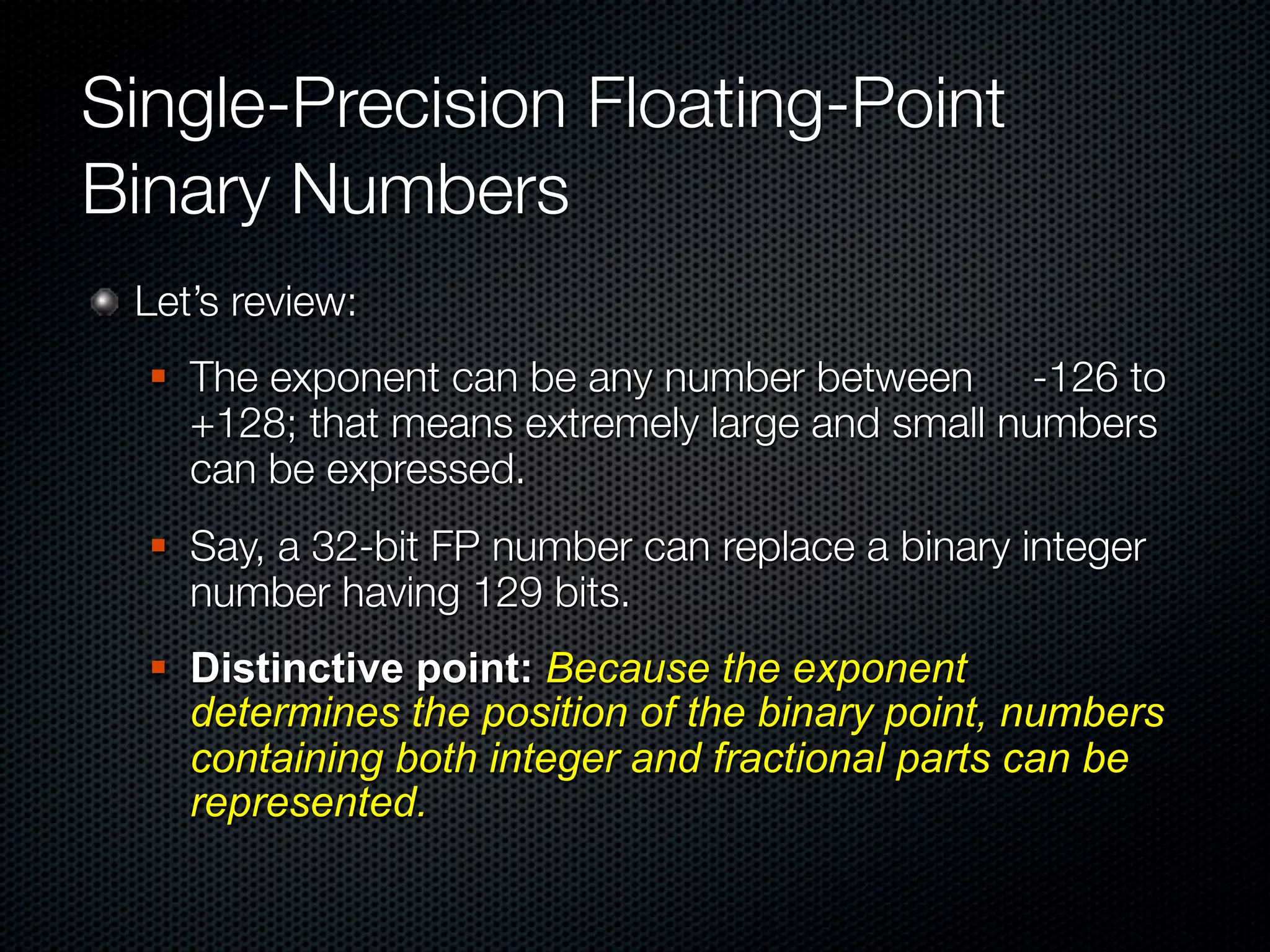 Single-Precision Floating-Point
Binary Numbers
 Let’s review:
     The exponent can be any number between -126 to
      +128; that means extremely large and small numbers
      can be expressed.
     Say, a 32-bit FP number can replace a binary integer
      number having 129 bits.
     Distinctive point: Because the exponent
      determines the position of the binary point, numbers
      containing both integer and fractional parts can be
      represented.
 