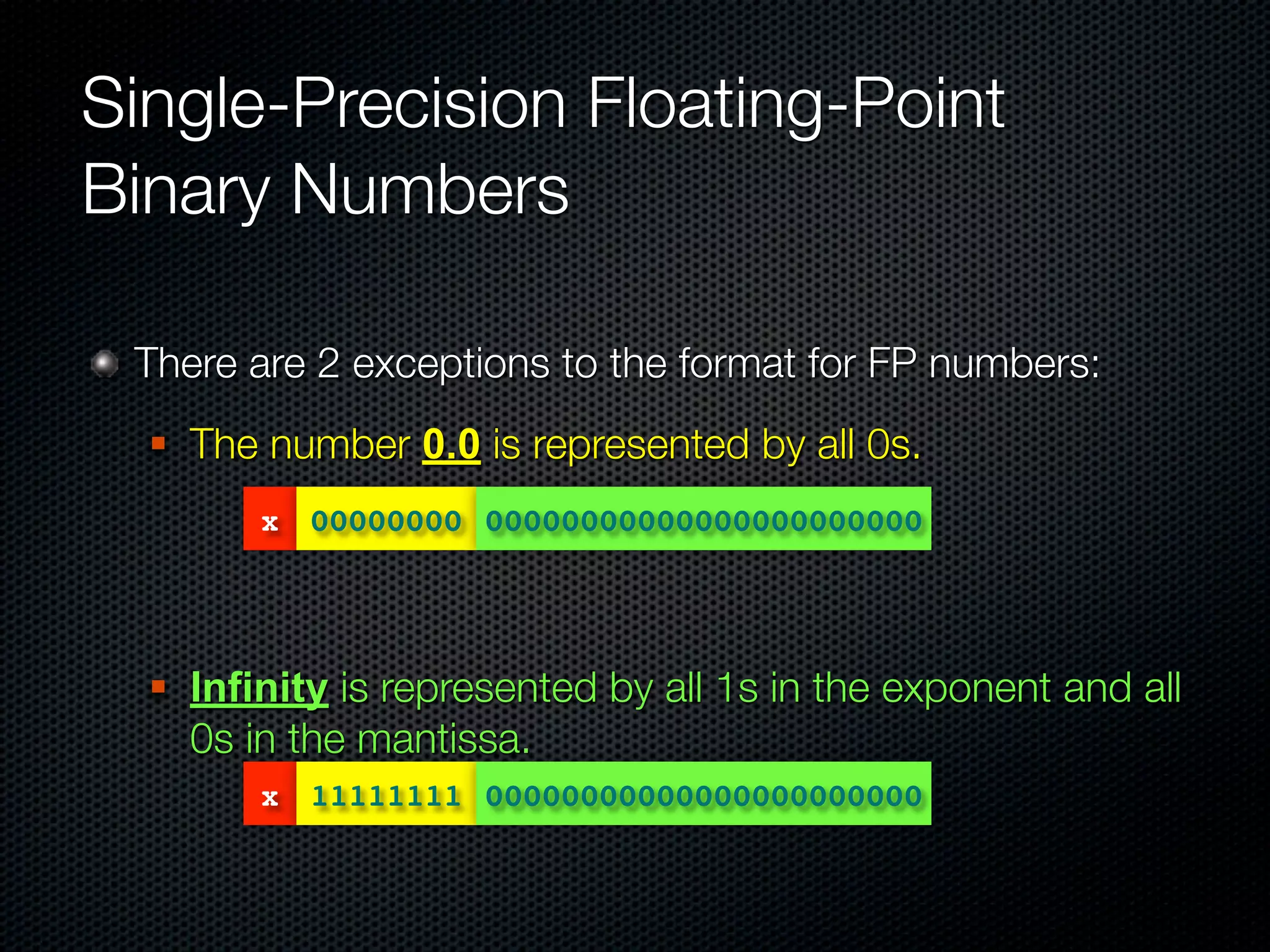 Single-Precision Floating-Point
Binary Numbers

 There are 2 exceptions to the format for FP numbers:
     The number 0.0 is represented by all 0s.
          x 00000000 00000000000000000000000




     Infinity is represented by all 1s in the exponent and all
      0s in the mantissa.
          x 11111111 00000000000000000000000
 