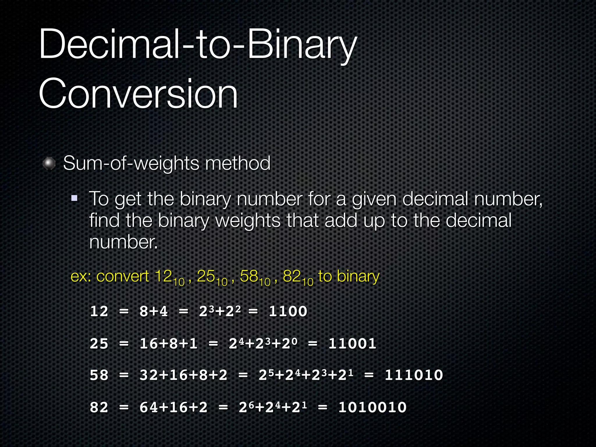 Decimal-to-Binary
Conversion
 Sum-of-weights method
    To get the binary number for a given decimal number,
     ﬁnd the binary weights that add up to the decimal
     number.
 ex: convert 1210 , 2510 , 5810 , 8210 to binary

 ! 12 = 8+4 = 23+22 = 1100
 ! 25 = 16+8+1 = 24+23+20 = 11001
 ! 58 = 32+16+8+2 = 25+24+23+21 = 111010
 ! 82 = 64+16+2 = 26+24+21 = 1010010
 