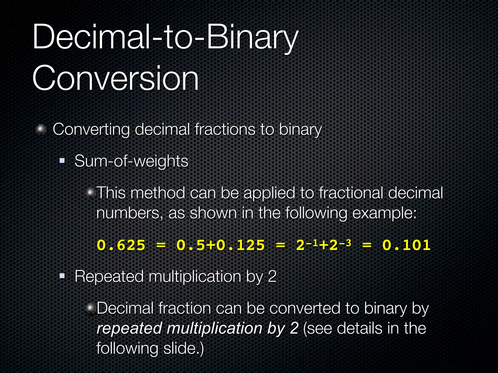 Decimal-to-Binary
Conversion
 Converting decimal fractions to binary
    Sum-of-weights
        This method can be applied to fractional decimal
        numbers, as shown in the following example:
      ! 0.625 = 0.5+0.125 = 2-1+2-3 = 0.101
    Repeated multiplication by 2
        Decimal fraction can be converted to binary by
        repeated multiplication by 2 (see details in the
        following slide.)
 