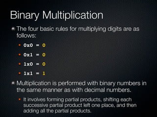Binary Multiplication
 The four basic rules for multiplying digits are as
 follows:
    0x0 = 0
    0x1 = 0
    1x0 = 0
    1x1 = 1
 Multiplication is performed with binary numbers in
 the same manner as with decimal numbers.
    It involves forming partial products, shifting each
     successive partial product left one place, and then
     adding all the partial products.
 