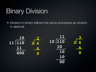 Binary Division
 Division in binary follows the same procedure as division
 in decimal.


     10           2              11              3
 11 110         3 6          10 110            2 6
    11            6             10               6
    000           0              10              0
                                 10
                                 00
 
