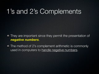 1’s and 2’s Complements


 They are important since they permit the presentation of
 negative numbers.
 The method of 2’s complement arithmetic is commonly
 used in computers to handle negative numbers.
 