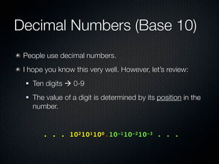Decimal Numbers (Base 10)
 People use decimal numbers.
 I hope you know this very well. However, let’s review:
    Ten digits  0-9
    The value of a digit is determined by its position in the
     number.


 	 	    . . . 102101100.10-110-210-3 . . .
 