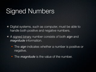 Signed Numbers

 Digital systems, such as computer, must be able to
 handle both positive and negative numbers.
 A signed binary number consists of both sign and
 magnitude information.
    The sign indicates whether a number is positive or
     negative.
    The magnitude is the value of the number.
 