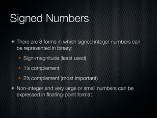 Signed Numbers
 There are 3 forms in which signed integer numbers can
 be represented in binary:
    Sign-magnitude (least used)
    1’s complement
    2’s complement (most important)
 Non-integer and very large or small numbers can be
 expressed in ﬂoating-point format.
 