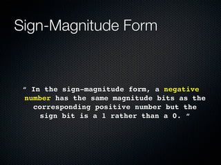 Sign-Magnitude Form


 “ In the sign-magnitude form, a negative
 number has the same magnitude bits as the
   corresponding positive number but the
     sign bit is a 1 rather than a 0. “
 