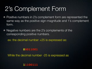 2’s Complement Form
Positive numbers in 2’s complement form are represented the
same way as the positive sign-magnitude and 1’s complement
form.
Negative numbers are the 2’s complements of the
corresponding positive numbers.
ex: the decimal number +25 is expressed as:


	 	     	   	   00011001
While the decimal number -25 is expressed as
	   	   	   	




	 	     	   	   11100111
 