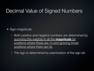 Decimal Value of Signed Numbers


 Sign-magnitude:
     Both positive and negative numbers are determined by
      summing the weights in all the magnitude bit
      positions where these are 1s and ignoring those
      positions where there are 0s.
     The sign is determined by examination of the sign bit.
 
