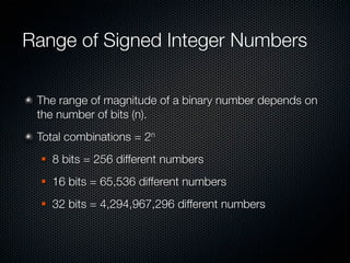 Range of Signed Integer Numbers

 The range of magnitude of a binary number depends on
 the number of bits (n).
 Total combinations = 2n
     8 bits = 256 different numbers
     16 bits = 65,536 different numbers
     32 bits = 4,294,967,296 different numbers
 