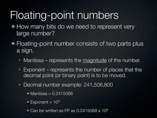 Floating-point numbers
 How many bits do we need to represent very
 large number?
 Floating-point number consists of two parts plus
 a sign.
    Mantissa – represents the magnitude of the number.
    Exponent – represents the number of places that the
     decimal point (or binary point) is to be moved.
    Decimal number example: 241,506,800
       Mantissa = 0.2415068
       Exponent = 109
       Can be written as FP as 0.2415068 x 109
 