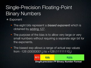 Single-Precision Floating-Point
Binary Numbers
 Exponent
     The eight bits represent a biased exponent which is
      obtained by adding 127.
     The purpose of the bias is to allow very large or very
      small numbers without requiring a separate sign bit for
      the exponents.
     The biased exp allows a range of actual exp values
      from -126 (000000012) to +128 (111111102)
                      S(1)    E(8)               F(23)
                      Single-precision FP Binary Number Format
 