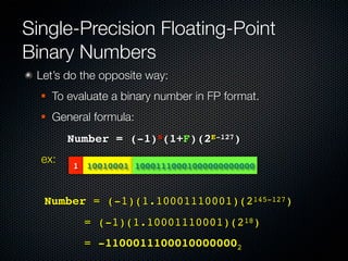 Single-Precision Floating-Point
Binary Numbers
 Let’s do the opposite way:
     To evaluate a binary number in FP format.
     General formula:
        ! Number = (-1)S(1+F)(2E-127)
  ex:     1 10010001 10001110001000000000000



  Number = (-1)(1.10001110001)(2145-127)
  ! ! ! = (-1)(1.10001110001)(218)
  ! ! ! = -11000111000100000002
 