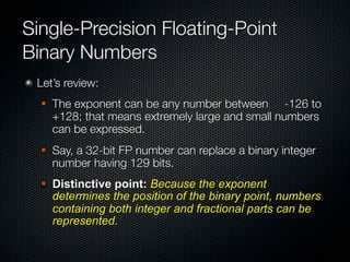 Single-Precision Floating-Point
Binary Numbers
 Let’s review:
     The exponent can be any number between -126 to
      +128; that means extremely large and small numbers
      can be expressed.
     Say, a 32-bit FP number can replace a binary integer
      number having 129 bits.
     Distinctive point: Because the exponent
      determines the position of the binary point, numbers
      containing both integer and fractional parts can be
      represented.
 