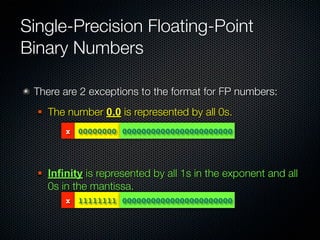 Single-Precision Floating-Point
Binary Numbers

 There are 2 exceptions to the format for FP numbers:
     The number 0.0 is represented by all 0s.
          x 00000000 00000000000000000000000




     Infinity is represented by all 1s in the exponent and all
      0s in the mantissa.
          x 11111111 00000000000000000000000
 