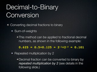 Decimal-to-Binary
Conversion
 Converting decimal fractions to binary
    Sum-of-weights
        This method can be applied to fractional decimal
        numbers, as shown in the following example:
      ! 0.625 = 0.5+0.125 = 2-1+2-3 = 0.101
    Repeated multiplication by 2
        Decimal fraction can be converted to binary by
        repeated multiplication by 2 (see details in the
        following slide.)
 