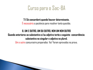 7.1 Só concordará quando houver determinante.
              É necessária a paciência para resolver tanta questão.

              8. UM E OUTRO, UM OU OUTRO, NEM UM NEM OUTRO
Quando anteriores ao substantivo e/ou adjetivo terão a seguinte concordância:
                  substantivo no singular e adjetivo no plural.
       Um e outro concurseiro preparados foi/ foram aprovados na prova.
 