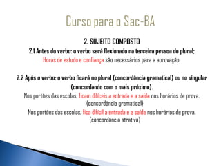 2. SUJEITO COMPOSTO
     2.1 Antes do verbo: o verbo será flexionado na terceira pessoa do plural;
            Horas de estudo e confiança são necessários para a aprovação.

2.2 Após o verbo: o verbo ficará no plural (concordância gramatical) ou no singular
                        (concordando com o mais próximo).
   Nos portões das escolas, ficam difíceis a entrada e a saída nos horários de prova.
                                (concordância gramatical)
     Nos portões das escolas, fica difícil a entrada e a saída nos horários de prova.
                                  (concordância atrativa)
 