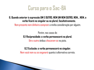    6. Quando anterior à expressão UM E OUTRO, NEM UM NEM OUTRO, NEM... NEM, o
                verbo ficará no singular ou no plural, facultativamente.
        Nem presente nem dinheiro compram a minha consideração por alguém.
                                          
                               Porém, nos casos de:
                6.1 Reciprocidade: o verbo permanecerá no plural.
                      Um e outro ônibus chocaram-se na pista.
                                          
                 6.2 Exclusão: o verbo permanecerá no singular.
             Nem você nem eu se enganará quanto à alternativa correta.
 