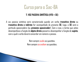                        7. VOZ PASSIVA SINTÉTICA (VTD + SE)
 
 A voz passiva sintética será caracterizada quando um verbo transitivo direto ou
   transitivo direto e indireto for acompanhado do pronome SE. Logo, o SE será a
   partícula apassivadora (ou pronome apassivador). Com o isso, o termo que antes
   desempenhava a função de objeto direto passará a desempenhar a função de sujeito,
   com o qual o verbo deverá concordar em número e pessoa.
  
                            Nem sempre avalia as questões.
                         Nem sempre se avaliam as questões.
 