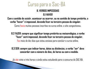 8. VERBOS IMPESSOAIS
                                          8.1 HAVER
   Com o sentido de existir, acontecer ou ocorrer, ou no sentido de tempo pretérito, o
  verbo “haver” é impessoal, devendo ficar na terceira pessoa do singular.
         Como havia muitas pessoas inscritas no curso online, o site congestionou.
                                                
      8.2 FAZER: sempre que significar tempo pretérito ou meteorológico, o verbo
           “fazer” será impessoal, devendo ficar na terceira pessoa do singular.
             Faz mais de dez dias que estou ansiosa para concluir o curso online.
                                                
      8.3 SER: sempre que indicar horas, datas ou distâncias, o verbo “ser” deve
                concordar com o número de dias, de horas ou com a medida.
                                                
       Já são vinte e três horas e ainda estou estudando para o concurso do SAC-BA.
 