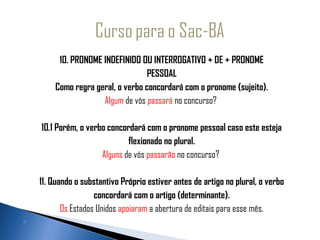               10. PRONOME INDEFINIDO OU INTERROGATIVO + DE + PRONOME
                                       PESSOAL
             Como regra geral, o verbo concordará com o pronome (sujeito).
                          Algum de vós passará no concurso?

          10.1 Porém, o verbo concordará com o pronome pessoal caso este esteja
                                     flexionado no plural.
                             Alguns de vós passarão no concurso?
                                                
         11. Quando o substantivo Próprio estiver antes de artigo no plural, o verbo
                          concordará com o artigo (determinante).
                Os Estados Unidos apoiaram a abertura de editais para esse mês.
     
 