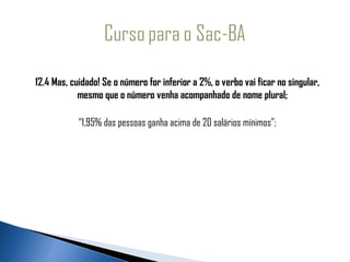   
  12.4 Mas, cuidado! Se o número for inferior a 2%, o verbo vai ficar no singular,
               mesmo que o número venha acompanhado de nome plural;

                “1,95% das pessoas ganha acima de 20 salários mínimos”;
 