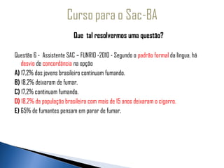 Que tal resolvermos uma questão?
  
 Questão 6 - Assistente SAC – FUNRIO -2010 - Segundo o padrão formal da língua, há
   desvio de concordância na opção
A) 17,2% dos jovens brasileiro continuam fumando.
B) 18,2% deixaram de fumar.
C) 17,2% continuam fumando.
D) 18,2% da população brasileira com mais de 15 anos deixaram o cigarro.
E) 65% de fumantes pensam em parar de fumar.
 