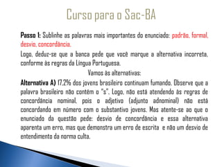 Passo 1: Sublinhe as palavras mais importantes do enunciado: padrão, formal,
   desvio, concordância.
  Logo, deduz-se que a banca pede que você marque a alternativa incorreta,
   conforme às regras da Língua Portuguesa.
                              Vamos às alternativas:
   Alternativa A) 17,2% dos jovens brasileiro continuam fumando. Observe que a
   palavra brasileiro não contém o “s”. Logo, não está atendendo às regras de
   concordância nominal, pois o adjetivo (adjunto adnominal) não está
   concordando em número com o substantivo jovens. Mas atente-se ao que o
   enunciado da questão pede: desvio de concordância e essa alternativa
   aparenta um erro, mas que demonstra um erro de escrita e não um desvio de
   entendimento da norma culta.
 