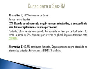 Alternativa B) 18,2% deixaram de fumar.
  
   Vamos reler a teoria?
 
   12.3. Quando ao número não seguir nenhum substantivo, a concordância
   será feita obrigatoriamente com o percentual;
   Portanto, observamos que quando há somente o item percentual antes do
   verbo, a partir de 2%, devemos pôr o verbo no plural. Logo a alternativa está
   CORRETA.

   Alternativa C) 17,2% continuam fumando. Segue a mesma regra abordada na
   alternativa anterior. Portanto está CORRETA também.
 