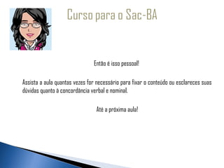   
 
                                    Então é isso pessoal!

     Assista a aula quantas vezes for necessário para fixar o conteúdo ou esclareces suas
     dúvidas quanto à concordância verbal e nominal.

                                     Até a próxima aula!
 