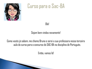   
 
                                      Olá!

                        Sejam bem vindos novamente!

 Como vocês já sabem, me chamo Bruna e serei a sua professora nessa terceira
       aula do curso para o concurso do SAC-BA na disciplina de Português.

                               Então, vamos lá!
 