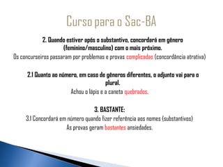             2. Quando estiver após o substantivo, concordará em gênero
                     (feminino/masculino) com o mais próximo.
 
Os concurseiros passaram por problemas e provas complicadas (concordância atrativa)

      2.1 Quanto ao número, em caso de gêneros diferentes, o adjunto vai para o
                                        plural.
                        Achou o lápis e a caneta quebrados.

                                  3. BASTANTE:
     3.1 Concordará em número quando fizer referência aos nomes (substantivos)
                      As provas geram bastantes ansiedades.
 