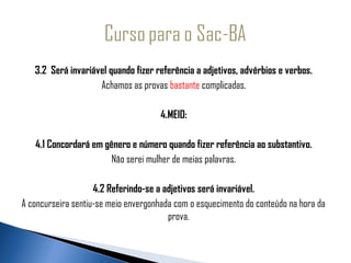    3.2 Será invariável quando fizer referência a adjetivos, advérbios e verbos.
                    Achamos as provas bastante complicadas.

                                      4.MEIO:

    4.1 Concordará em gênero e número quando fizer referência ao substantivo.
                        Não serei mulher de meias palavras.

                    4.2 Referindo-se a adjetivos será invariável.
A concurseira sentiu-se meio envergonhada com o esquecimento do conteúdo na hora da
                                        prova.
 