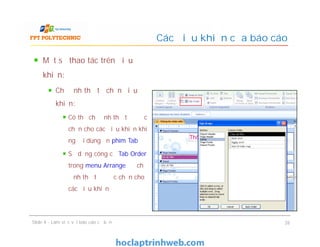 Một số thao tác trên điều
khiển:
Chỉ định thứ tự chọn điều
khiển:
Có thể chỉ định thứ tự được
chọn cho các điều khiển khi
người dùng ấn phím Tab
Sử dụng công cụ Tab Order
trong menu Arrange để chỉ
định thứ tự được chọn cho
các điều khiển
Các điều khiển của báo cáo
Một số thao tác trên điều
khiển:
Chỉ định thứ tự chọn điều
khiển:
Có thể chỉ định thứ tự được
chọn cho các điều khiển khi
người dùng ấn phím Tab
Sử dụng công cụ Tab Order
trong menu Arrange để chỉ
định thứ tự được chọn cho
các điều khiển
Slide 4 - Làm việc với báo cáo cơ bản 26
 