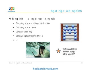 Ứng dụng của bảng tính
 Bảng tính được ứng dụng rất rộng rãi:
 Các công việc văn phòng, hành chính
 Các công việc kế toán
 Công việc quản lý
 Công việc phân tích và thiết kế
 …
10Slide 4 - Bảng tính và Microsoft Excel
Giỏi excel là lợi
thế lớn trong
công việc VP
 