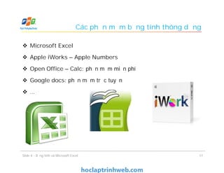 Các phần mềm bảng tính thông dụng
 Microsoft Excel
 Apple iWorks – Apple Numbers
 Open Office – Calc: phần mềm miễn phí
 Google docs: phần mềm trực tuyến
 …
11Slide 4 - Bảng tính và Microsoft Excel
 