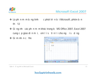 Microsoft Excel 2007
 Là phần mềm bảng tính được phát triển bởi Microsoft, phiên bản
thứ 12
 Giống như các phần mềm khác trong bộ MS Office 2007, Excel 2007
cung cấp giao diện mới, đem lại sự tiện lợi cho người sử dụng
 Giảm nhấn cỡ file
13Slide 4 - Bảng tính và Microsoft Excel
 