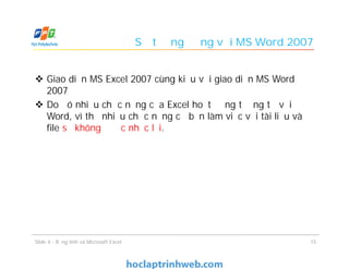 Sự tương đồng với MS Word 2007
 Giao diện MS Excel 2007 cùng kiểu với giao diện MS Word
2007
 Do đó nhiều chức năng của Excel hoạt động tương tự với
Word, vì thế nhiều chức năng cơ bản làm việc với tài liệu và
file sẽ không được nhắc lại.
Slide 4 - Bảng tính và Microsoft Excel 15
 