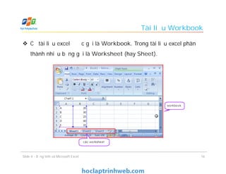 Tài liệu Workbook
 Cả tài liệu excel được gọi là Workbook. Trong tài liệu excel phân
thành nhiều bảng gọi là Worksheet (hay Sheet).
Slide 4 - Bảng tính và Microsoft Excel 16
 