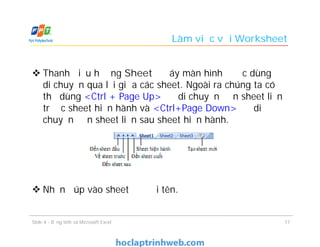 Làm việc với Worksheet
 Thanh điều hướng Sheet ở đáy màn hình được dùng để
di chuyển qua lại giữa các sheet. Ngoài ra chúng ta có
thể dùng <Ctrl + Page Up> để di chuyển đến sheet liền
trước sheet hiện hành và <Ctrl+Page Down> để di
chuyển đến sheet liền sau sheet hiện hành.
 Nhấn đúp vào sheet để đổi tên.
Slide 4 - Bảng tính và Microsoft Excel 17
 