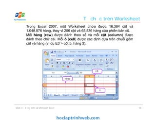 Trong Excel 2007, một Worksheet chứa được 16.384 cột và
1.048.576 hàng, thay vì 256 cột và 65.536 hàng của phiên bản cũ.
Mỗi hàng (row) được đánh theo số và mỗi cột (column) được
đánh theo chữ cái. Mỗi ô (cell) được xác định dựa trên chuỗi gồm
cột và hàng (ví dụ E3 > cột 5, hàng 3).
Tổ chức trên Worksheet
18Slide 4 - Bảng tính và Microsoft Excel
 