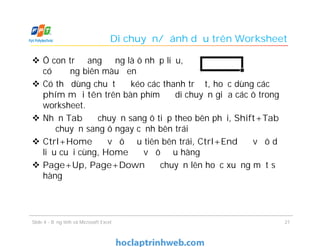 Di chuyển/đánh dấu trên Worksheet
 Ô con trỏ đang đứng là ô nhập liệu,
có đường biên màu đen
 Có thể dùng chuột để kéo các thanh trượt, hoặc dùng các
phím mũi tên trên bàn phím để di chuyển giữa các ô trong
worksheet.
 Nhấn Tab để chuyển sang ô tiếp theo bên phải, Shift+Tab
để chuyển sang ô ngay cạnh bên trái
 Ctrl+Home để về ô đầu tiên bên trái, Ctrl+End để về ô dữ
liệu cuối cùng, Home để về ô đầu hàng
 Page+Up, Page+Down để chuyển lên hoặc xuống một số
hàng
Slide 4 - Bảng tính và Microsoft Excel 21
 