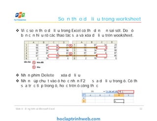  Việc soạn thảo dữ liệu trong Excel có thể dẫn đến sai sót. Do đó
bạn cần hiểu rõ các thao tác sửa và xóa dữ liệu trên wooksheet.
 Nhấn phím Delete để xóa dữ liệu
 Nhấn đúp chuột vào ô hoặc nhấn F2 để sửa dữ liệu trong ô. Có thể
sửa trực tiếp trong ô, hoặc trên ô công thức
Soạn thảo dữ liệu trong worksheet
22Slide 4 - Bảng tính và Microsoft Excel
 
