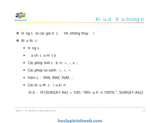 Kiểu dữ liệu trong ô
 Hằng số là các giá trị cố định, không thay đổi
 Biểu thức:
 Hằng số
 Địa chỉ của một ô
 Các phép tính cơ bản: +, -, x, :
 Các phép so sánh: >, <, =
 Hàm số: MIN, MAX, SUM, …
 Các biểu thức điều kiện
Ví dụ: IF(SUM(A1:A6) > 100, “Nhiều hơn 100%", SUM(A1:A6))
23Slide 4 - Bảng tính và Microsoft Excel
 